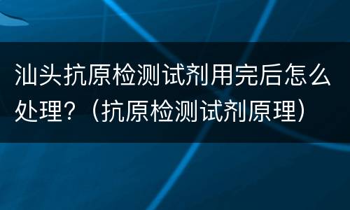 汕头抗原检测试剂用完后怎么处理?（抗原检测试剂原理）