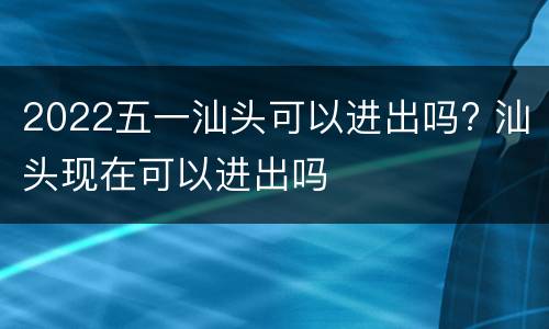 2022五一汕头可以进出吗? 汕头现在可以进出吗