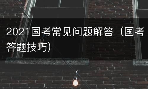 2021国考常见问题解答（国考答题技巧）
