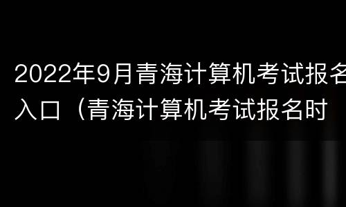 2022年9月青海计算机考试报名入口（青海计算机考试报名时间）