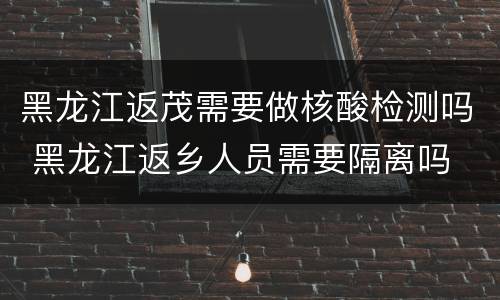 黑龙江返茂需要做核酸检测吗 黑龙江返乡人员需要隔离吗