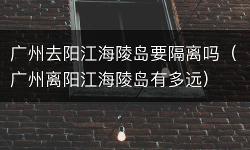 广州去阳江海陵岛要隔离吗（广州离阳江海陵岛有多远）