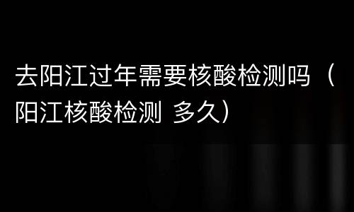 去阳江过年需要核酸检测吗（阳江核酸检测 多久）