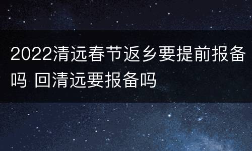 2022清远春节返乡要提前报备吗 回清远要报备吗