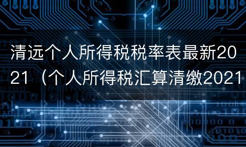 清远个人所得税税率表最新2021（个人所得税汇算清缴2021税率）