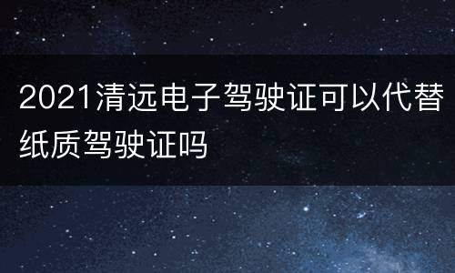 2021清远电子驾驶证可以代替纸质驾驶证吗
