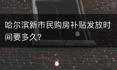 哈尔滨新市民购房补贴发放时间要多久？