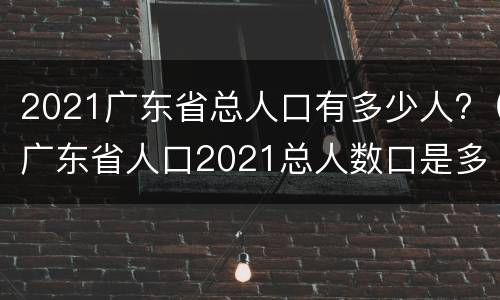 2021广东省总人口有多少人?（广东省人口2021总人数口是多少）
