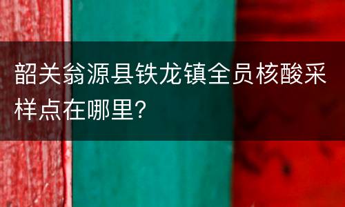 韶关翁源县铁龙镇全员核酸采样点在哪里？