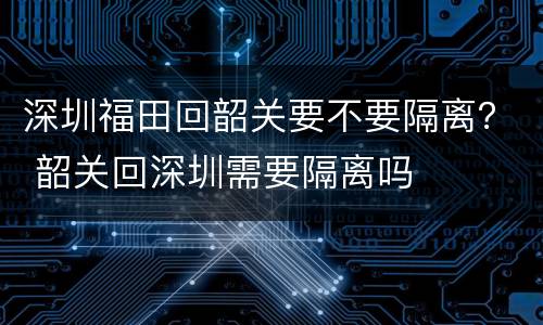深圳福田回韶关要不要隔离？ 韶关回深圳需要隔离吗