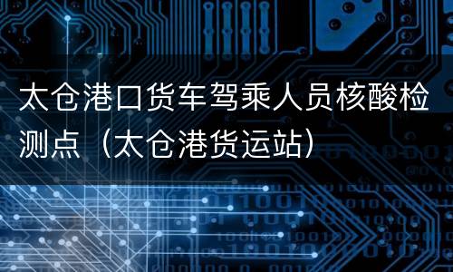 太仓港口货车驾乘人员核酸检测点（太仓港货运站）