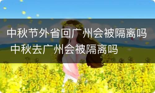 中秋节外省回广州会被隔离吗 中秋去广州会被隔离吗