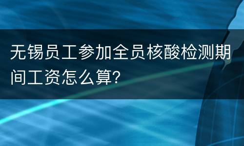 无锡员工参加全员核酸检测期间工资怎么算？