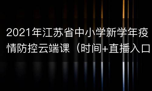 2021年江苏省中小学新学年疫情防控云端课（时间+直播入口+回放入口）
