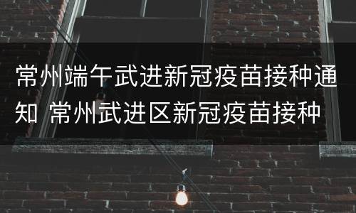 常州端午武进新冠疫苗接种通知 常州武进区新冠疫苗接种