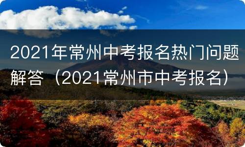 2021年常州中考报名热门问题解答（2021常州市中考报名）