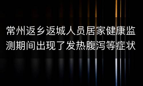常州返乡返城人员居家健康监测期间出现了发热腹泻等症状怎么办？
