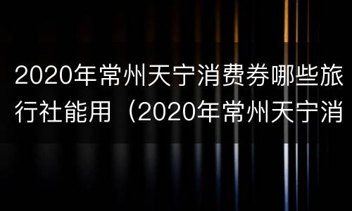2020年常州天宁消费券哪些旅行社能用（2020年常州天宁消费券哪些旅行社能用啊）