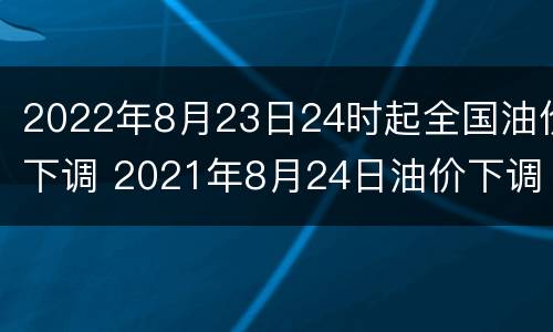 2022年8月23日24时起全国油价下调 2021年8月24日油价下调