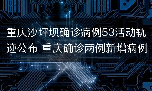 重庆沙坪坝确诊病例53活动轨迹公布 重庆确诊两例新增病例活动轨迹