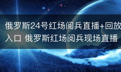 俄罗斯24号红场阅兵直播+回放入口 俄罗斯红场阅兵现场直播