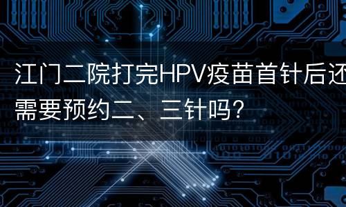 江门二院打完HPV疫苗首针后还需要预约二、三针吗?
