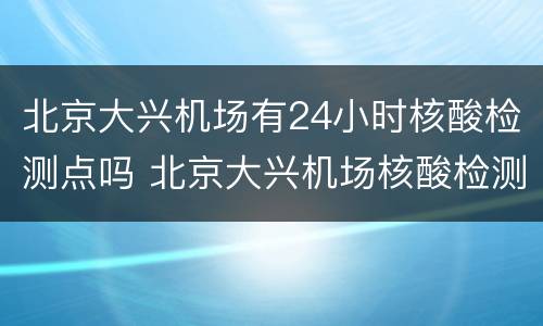 北京大兴机场有24小时核酸检测点吗 北京大兴机场核酸检测9月