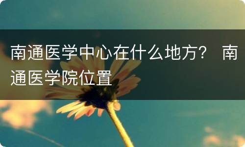 南通医学中心在什么地方？ 南通医学院位置