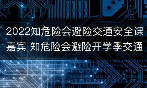 2022知危险会避险交通安全课嘉宾 知危险会避险开学季交通安全云课堂开课啦
