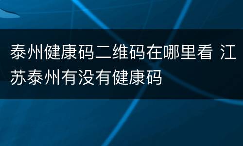泰州健康码二维码在哪里看 江苏泰州有没有健康码