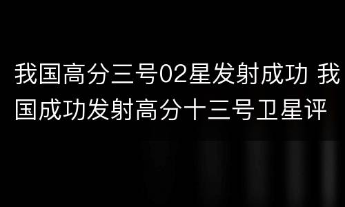 我国高分三号02星发射成功 我国成功发射高分十三号卫星评论