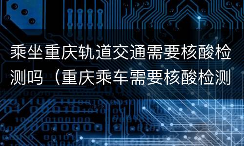乘坐重庆轨道交通需要核酸检测吗（重庆乘车需要核酸检测）