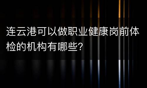 连云港可以做职业健康岗前体检的机构有哪些？