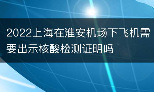 2022上海在淮安机场下飞机需要出示核酸检测证明吗