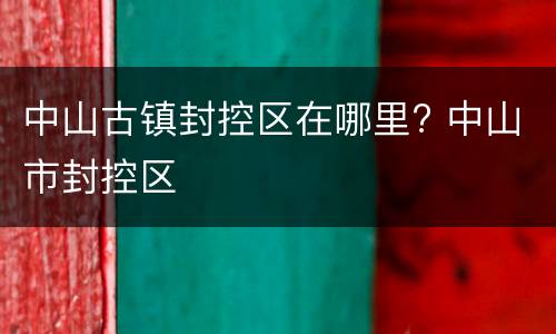 中山古镇封控区在哪里? 中山市封控区