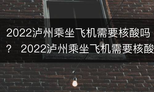 2022泸州乘坐飞机需要核酸吗？ 2022泸州乘坐飞机需要核酸吗今天