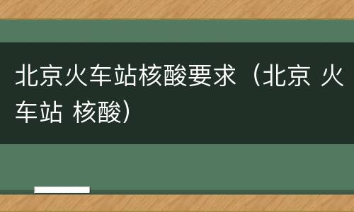 北京火车站核酸要求（北京 火车站 核酸）