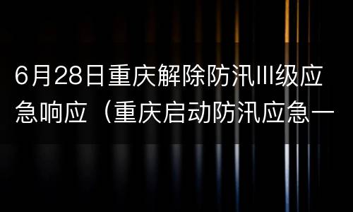 6月28日重庆解除防汛III级应急响应（重庆启动防汛应急一级响应）