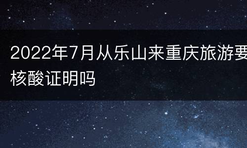 2022年7月从乐山来重庆旅游要核酸证明吗