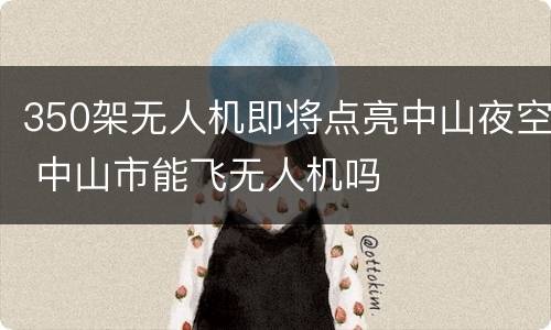 350架无人机即将点亮中山夜空 中山市能飞无人机吗