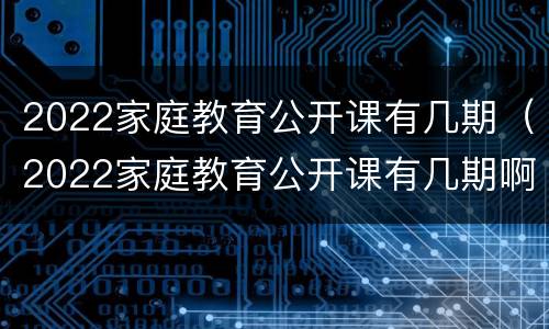 2022家庭教育公开课有几期（2022家庭教育公开课有几期啊）