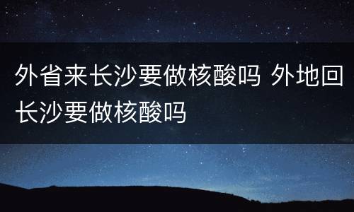 外省来长沙要做核酸吗 外地回长沙要做核酸吗