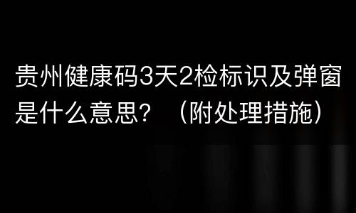 贵州健康码3天2检标识及弹窗是什么意思？（附处理措施）