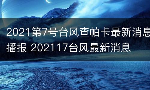 2021第7号台风查帕卡最新消息播报 202117台风最新消息