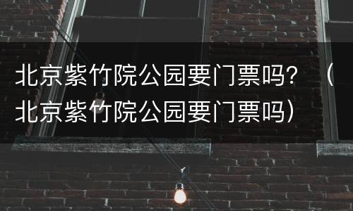 北京紫竹院公园要门票吗?(北京紫竹院公园要门票吗)