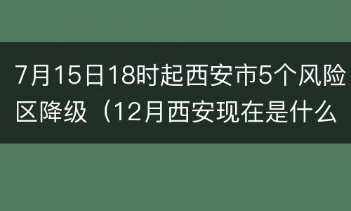 7月15日18时起西安市5个风险区降级（12月西安现在是什么风险区）