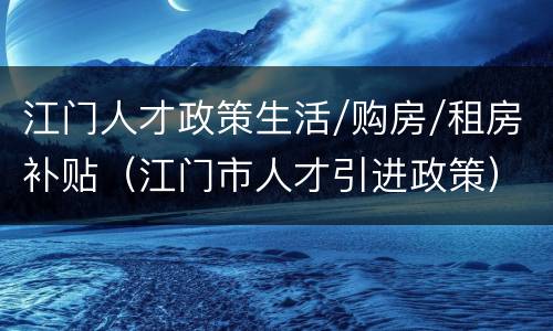 江门人才政策生活/购房/租房补贴（江门市人才引进政策）