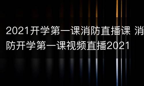 2021开学第一课消防直播课 消防开学第一课视频直播2021