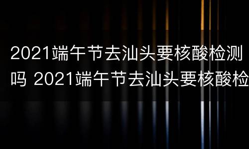 2021端午节去汕头要核酸检测吗 2021端午节去汕头要核酸检测吗最新