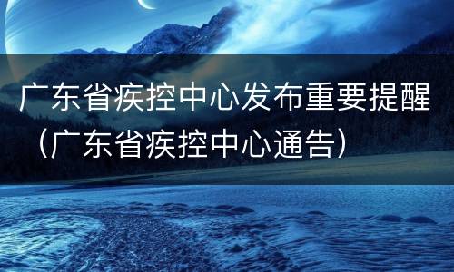 广东省疾控中心发布重要提醒（广东省疾控中心通告）
